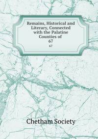 Remains, Historical and Literary, Connected with the Palatine Counties of .. 67