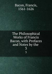 The Philosophical Works of Francis Bacon, with Prefaces and Notes by the .. 3