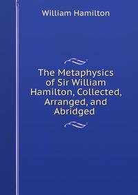 The Metaphysics of Sir William Hamilton, Collected, Arranged, and Abridged .