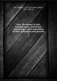Ures dictionary of arts, manufactures, and mines, containing a clear exposition of their principles and practice. 2