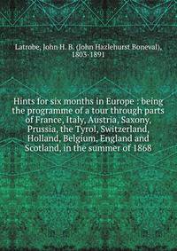 Hints for six months in Europe : being the programme of a tour through parts of France, Italy, Austria, Saxony, Prussia, the Tyrol, Switzerland, Holland, Belgium, England and Scotland, in the summer of 1868