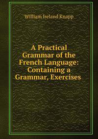 A Practical Grammar of the French Language: Containing a Grammar, Exercises .