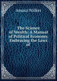 The Science of Wealth: A Manual of Political Economy. Embracing the Laws of .