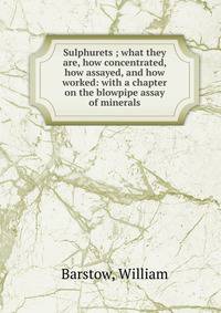 Sulphurets ; what they are, how concentrated, how assayed, and how worked: with a chapter on the blowpipe assay of minerals
