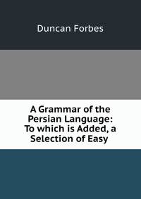 A Grammar of the Persian Language: To which is Added, a Selection of Easy .