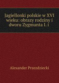 Jagiellonki polskie w XVI wieku: obrazy rodziny i dworu Zygmunta I. i .