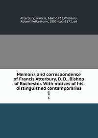 Memoirs and correspondence of Francis Atterbury, D. D., Bishop of Rochester. With notices of his distinguished contemporaries. 1