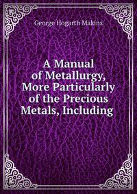 A Manual of Metallurgy, More Particularly of the Precious Metals, Including .