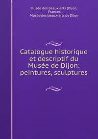 Catalogue historique et descriptif du Musee de Dijon: peintures, sculptures .