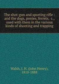 The shot-gun and sporting rifle : and the dogs, ponies, ferrets, &amp;c., used with them in the various kinds of shooting and trapping