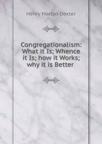 Congregationalism: What it Is; Whence it Is; how it Works; why it is Better .