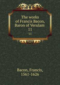 The works of Francis Bacon, Baron of Verulam . 11