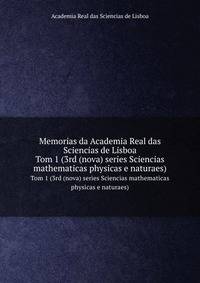 Memorias da Academia Real das Sciencias de Lisboa. Tom 1 (3rd (nova) series Sciencias mathematicas physicas e naturaes)
