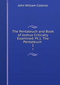 The Pentateuch and Book of Joshua Critically Examined: Pt.1. The Pentateuch .. 1