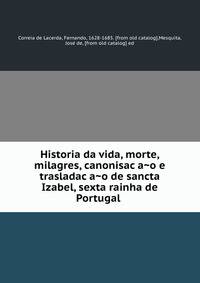 Historia da vida, morte, milagres, canonisac?a?o e trasladac?a?o de sancta Izabel, sexta rainha de Portugal