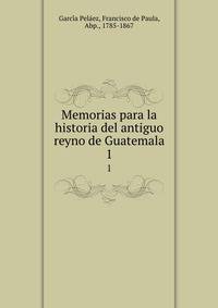 Memorias para la historia del antiguo reyno de Guatemala. 1