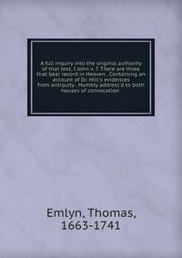 A full inquiry into the original authority of that text, I John v. 7. There are three that bear record in Heaven . Containing an account of Dr. Mill's evidences from antiquity . Humbly address'd to both houses of convocation