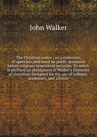 The Christian orator ; or, a collection of speeches, delivered on public occasions before religious benevolent societies. To which is prefixed an abridgment of Walker's Elements of elocution. Designed for the use of colleges, academies, and schools