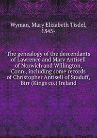 The genealogy of the descendants of Lawrence and Mary Antisell of Norwich and Willington, Conn., including some records of Christopher Antisell of Sraduff, Birr (Kings co.) Ireland