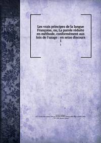 Les vrais principes de la langue Fran?oise, ou, La parole r?duite en m?thode, conform?ment aux loix de l'usage : en seize discours