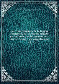Les vrais principes de la langue Fran?oise, ou, La parole r?duite en m?thode, conform?ment aux loix de l'usage : en seize discours