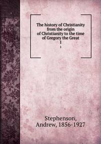 The history of Christianity from the origin of Christianity to the time of Gregory the Great. 1
