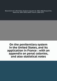 On the penitentiary system in the United States, and its application in France : with an appendix on penal colonies, and also statistical notes