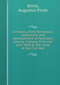 A history of the formation, settlement and development of Hamilton County, Indiana, from the year 1818 to the close of the Civil War