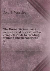 The Horse : its treatment in health and disease, with a complete guide to breeding, training and management. 6
