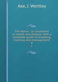 The Horse : its treatment in health and disease, with a complete guide to breeding, training and management. 8