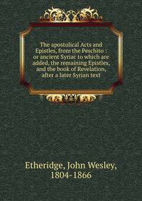 The apostolical Acts and Epistles, from the Peschito : or ancient Syriac to which are added, the remaining Epistles, and the book of Revelation, after a later Syrian text
