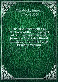 The New Testament : or, The book of the holy gospel of our Lord and our God, Jesus the Messiah a literal translation from the Syriac Peschito version