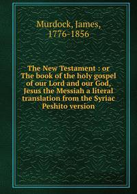 The New Testament : or The book of the holy gospel of our Lord and our God, Jesus the Messiah a literal translation from the Syriac Peshito version