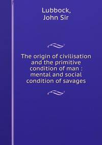 The origin of civilisation and the primitive condition of man : mental and social condition of savages