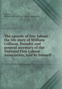 The apostle of free labour : the life story of William Collison, founder and general secretary of the National Free Labour Association, told by himself