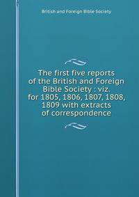 The first five reports of the British and Foreign Bible Society : viz. for 1805, 1806, 1807, 1808, 1809 with extracts of correspondence