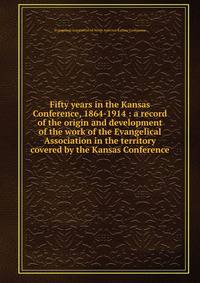 Fifty years in the Kansas Conference, 1864-1914 : a record of the origin and development of the work of the Evangelical Association in the territory covered by the Kansas Conference