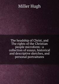 The headship of Christ, and The rights of the Christian people microform : a collection of essays, historical and descriptive sketches, and personal portraitures