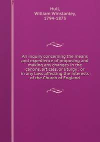 An inquiry concerning the means and expedience of proposing and making any changes in the canons, articles, or liturgy : or in any laws affecting the interests of the Church of England