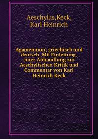 Agamemnon; griechisch und deutsch. Mit Einleitung, einer Abhandlung zur Aeschylischen Kritik und Commentar von Karl Heinrich Keck