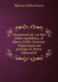I frammenti de' sei libri Della repubblica, di Marco Tullio Cicerone. Volgarizzati dal principe D. Pietro Odescalchi