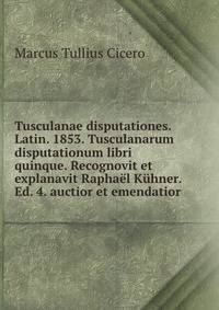 Tusculanae disputationes. Latin. 1853. Tusculanarum disputationum libri quinque. Recognovit et explanavit Raphael Kuhner. Ed. 4. auctior et emendatior