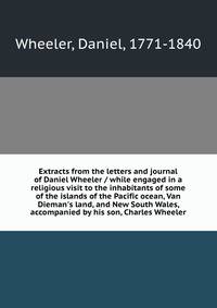 Extracts from the letters and journal of Daniel Wheeler / while engaged in a religious visit to the inhabitants of some of the islands of the Pacific ocean, Van Dieman's land, and New South Wales, accompanied by his son, Charles Wheeler