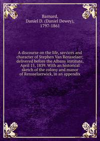 A discourse on the life, services and character of Stephen Van Rensselaer; delivered before the Albany institute, April 15, 1839. With an historical sketch of the colony and manor of Rensselaerwick, in an appendix