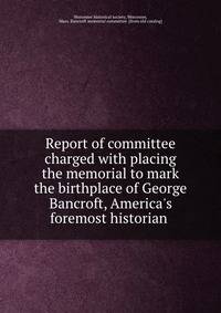Report of committee charged with placing the memorial to mark the birthplace of George Bancroft, America's foremost historian