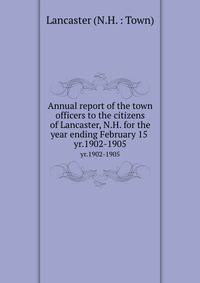 Annual report of the town officers to the citizens of Lancaster, N.H. for the year ending February 15 . yr.1902-1905