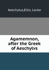 Agamemnon, after the Greek of Aeschylvs