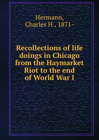 Recollections of life &amp; doings in Chicago from the Haymarket Riot to the end of World War I