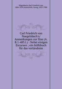 Carl Friedrich von Naegelsbach's/Anmerkungen zur Ilias (A.B.1-483.I.) : Nebst einigen Excursen ; ein h?lfsbuch f?r das vert?ndniss