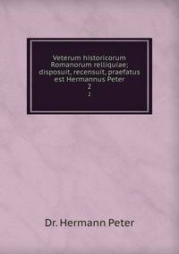 Veterum historicorum Romanorum relliquiae; disposuit, recensuit, praefatus est Hermannus Peter. 2